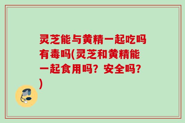 灵芝能与黄精一起吃吗有毒吗(灵芝和黄精能一起食用吗?安全吗?) 灵芝能与黄精一起吃吗有毒吗(灵芝和黄精能一起食用吗?安全吗?)