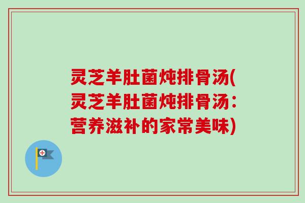 灵芝羊肚菌炖排骨汤(灵芝羊肚菌炖排骨汤:营养滋补的家常美味) 灵芝羊肚菌炖排骨汤(灵芝羊肚菌炖排骨汤:营养滋补的家常美味)