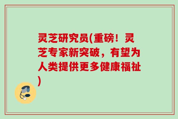 灵芝研究员(重磅！灵芝专家新突破，有望为人类提供更多健康福祉)