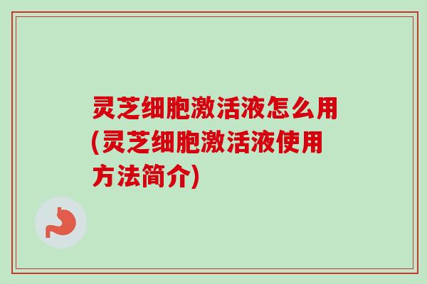 灵芝细胞激活液怎么用(灵芝细胞激活液使用方法简介) 灵芝细胞激活液怎么用(灵芝细胞激活液使用方法简介)