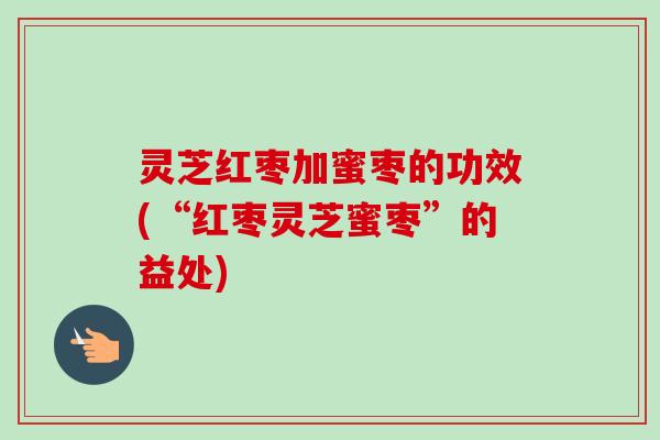 灵芝红枣加蜜枣的功效(“红枣灵芝蜜枣”的益处) 灵芝红枣加蜜枣的功效(“红枣灵芝蜜枣”的益处)