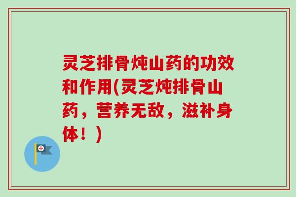 灵芝排骨炖山药的功效和作用(灵芝炖排骨山药,营养无敌,滋补身体!) 灵芝排骨炖山药的功效和作用(灵芝炖排骨山药,营养无敌,滋补身体!)