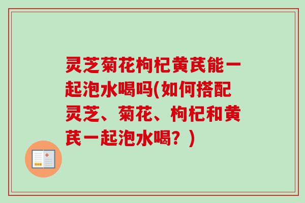 灵芝菊花枸杞黄芪能一起泡水喝吗(如何搭配灵芝、菊花、枸杞和黄芪一起泡水喝?) 灵芝菊花枸杞黄芪能一起泡水喝吗(如何搭配灵芝、菊花、枸杞和黄芪一起泡水喝?)
