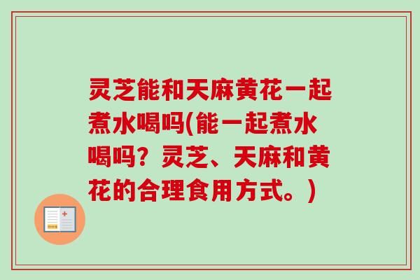 灵芝能和天麻黄花一起煮水喝吗(能一起煮水喝吗?灵芝、天麻和黄花的合理食用方式。) 灵芝能和天麻黄花一起煮水喝吗(能一起煮水喝吗?灵芝、天麻和黄花的合理食用方式。)