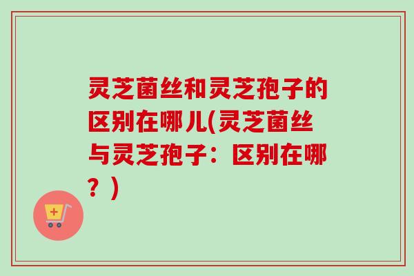 灵芝菌丝和灵芝孢子的区别在哪儿(灵芝菌丝与灵芝孢子:区别在哪?) 灵芝菌丝和灵芝孢子的区别在哪儿(灵芝菌丝与灵芝孢子:区别在哪?)