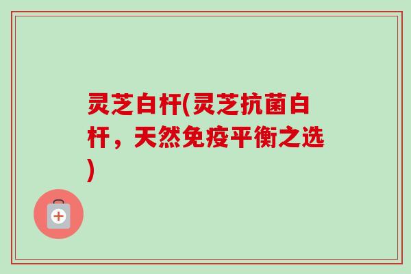灵芝白杆(灵芝白杆,天然免疫平衡之选) 灵芝白杆(灵芝白杆,天然免疫平衡之选)