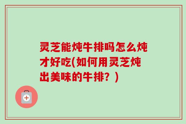 灵芝能炖牛排吗怎么炖才好吃(如何用灵芝炖出美味的牛排?) 灵芝能炖牛排吗怎么炖才好吃(如何用灵芝炖出美味的牛排?)