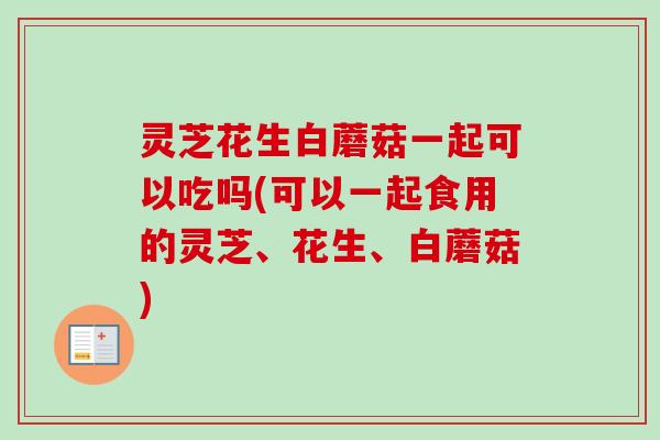 灵芝花生白蘑菇一起可以吃吗(可以一起食用的灵芝、花生、白蘑菇) 灵芝花生白蘑菇一起可以吃吗(可以一起食用的灵芝、花生、白蘑菇)