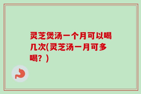 灵芝煲汤一个月可以喝几次(灵芝汤一月可多喝？)