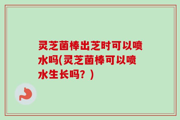 灵芝菌棒出芝时可以喷水吗(灵芝菌棒可以喷水生长吗?) 灵芝菌棒出芝时可以喷水吗(灵芝菌棒可以喷水生长吗?)