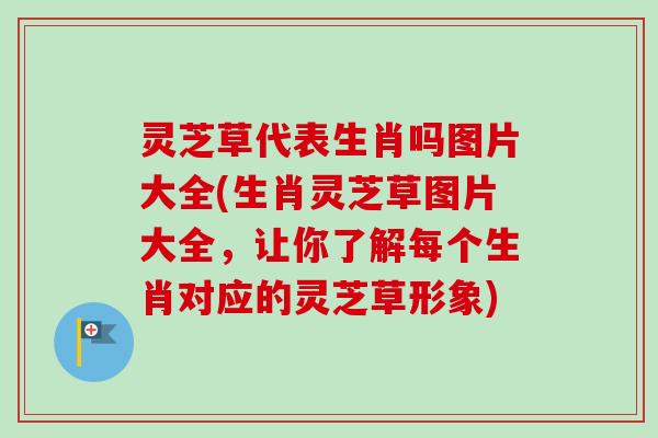 灵芝草代表生肖吗图片大全(生肖灵芝草图片大全,让你了解每个生肖对应的灵芝草形象) 灵芝草代表生肖吗图片大全(生肖灵芝草图片大全,让你了解每个生肖对应的灵芝草形象)