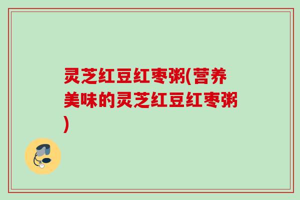 灵芝红豆红枣粥(营养美味的灵芝红豆红枣粥) 灵芝红豆红枣粥(营养美味的灵芝红豆红枣粥)