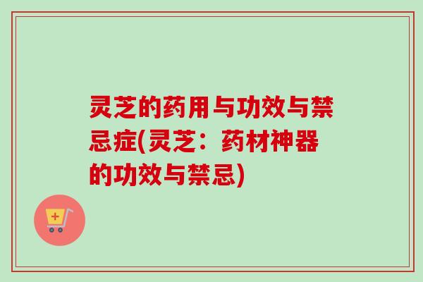 灵芝的药用与功效与禁忌症(灵芝：药材神器的功效与禁忌)