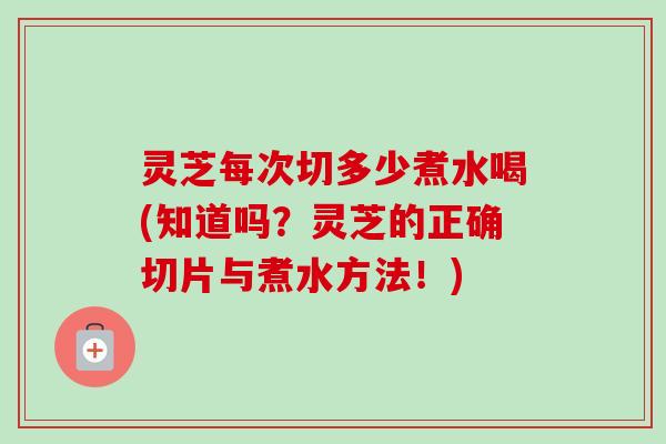 灵芝每次切多少煮水喝(知道吗?灵芝的正确切片与煮水方法!) 灵芝每次切多少煮水喝(知道吗?灵芝的正确切片与煮水方法!)