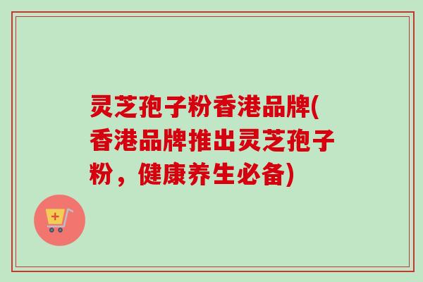 灵芝孢子粉香港品牌(香港品牌推出灵芝孢子粉,健康养生必备) 灵芝孢子粉香港品牌(香港品牌推出灵芝孢子粉,健康养生必备)