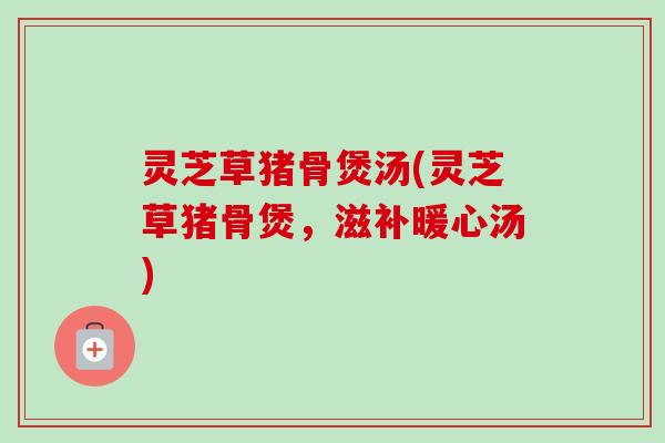 灵芝草猪骨煲汤(灵芝草猪骨煲,滋补暖心汤) 灵芝草猪骨煲汤(灵芝草猪骨煲,滋补暖心汤)