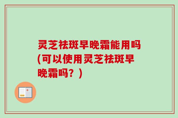 灵芝祛斑早晚霜能用吗(可以使用灵芝祛斑早晚霜吗?) 灵芝祛斑早晚霜能用吗(可以使用灵芝祛斑早晚霜吗?)