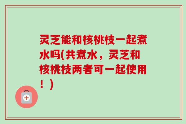灵芝能和核桃枝一起煮水吗(共煮水,灵芝和核桃枝两者可一起使用!) 灵芝能和核桃枝一起煮水吗(共煮水,灵芝和核桃枝两者可一起使用!)