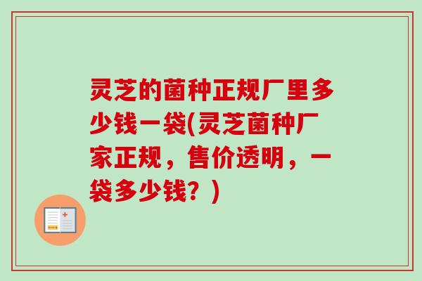 灵芝的菌种正规厂里多少钱一袋(灵芝菌种厂家正规,售价透明,一袋多少钱?) 灵芝的菌种正规厂里多少钱一袋(灵芝菌种厂家正规,售价透明,一袋多少钱?)