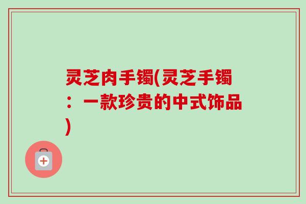 灵芝肉手镯(灵芝手镯:一款珍贵的中式饰品) 灵芝肉手镯(灵芝手镯:一款珍贵的中式饰品)