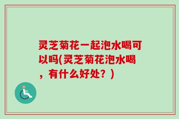 灵芝菊花一起泡水喝可以吗(灵芝菊花泡水喝,有什么好处?) 灵芝菊花一起泡水喝可以吗(灵芝菊花泡水喝,有什么好处?)
