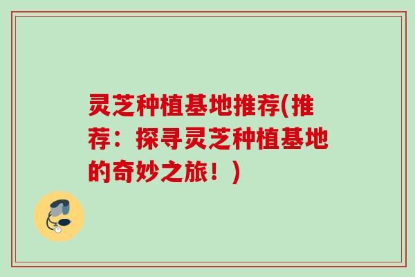 灵芝种植基地推荐(推荐：探寻灵芝种植基地的奇妙之旅！)