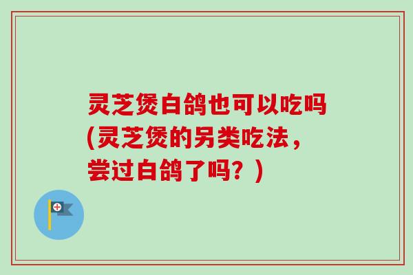 灵芝煲白鸽也可以吃吗(灵芝煲的另类吃法，尝过白鸽了吗？)
