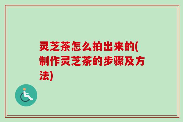 灵芝茶怎么拍出来的(制作灵芝茶的步骤及方法) 灵芝茶怎么拍出来的(制作灵芝茶的步骤及方法)