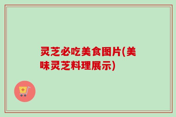 灵芝必吃美食图片(美味灵芝料理展示) 灵芝必吃美食图片(美味灵芝料理展示)