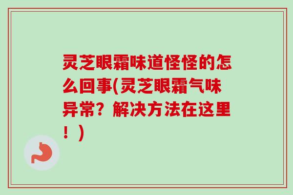 灵芝眼霜味道怪怪的怎么回事(灵芝眼霜气味异常?解决方法在这里!) 灵芝眼霜味道怪怪的怎么回事(灵芝眼霜气味异常?解决方法在这里!)