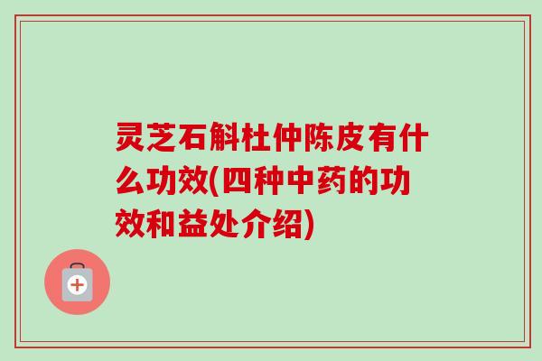 灵芝石斛杜仲陈皮有什么功效(四种的功效和益处介绍) 灵芝石斛杜仲陈皮有什么功效(四种的功效和益处介绍)