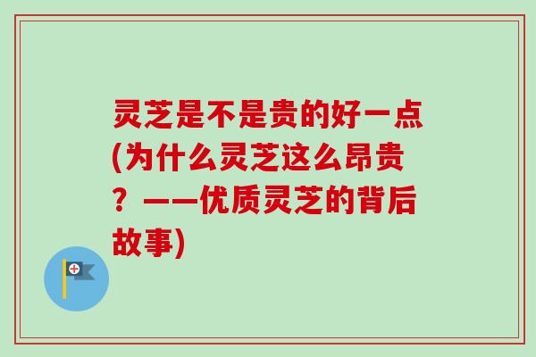 灵芝是不是贵的好一点(为什么灵芝这么昂贵？——优质灵芝的背后故事)