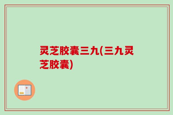 灵芝胶囊三九(三九灵芝胶囊)