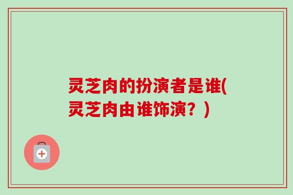 灵芝肉的扮演者是谁(灵芝肉由谁饰演?) 灵芝肉的扮演者是谁(灵芝肉由谁饰演?)
