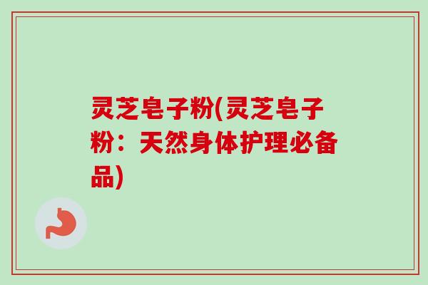 灵芝皂子粉(灵芝皂子粉:天然身体护理必备品) 灵芝皂子粉(灵芝皂子粉:天然身体护理必备品)