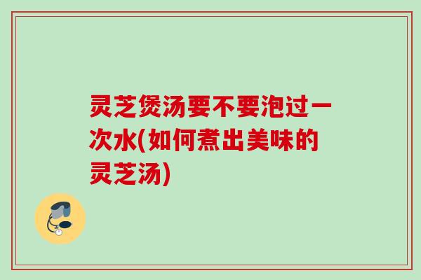 灵芝煲汤要不要泡过一次水(如何煮出美味的灵芝汤) 灵芝煲汤要不要泡过一次水(如何煮出美味的灵芝汤)