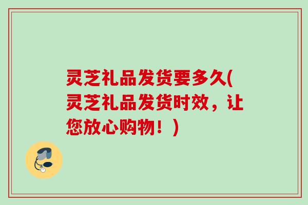 灵芝礼品发货要多久(灵芝礼品发货时效，让您放心购物！)