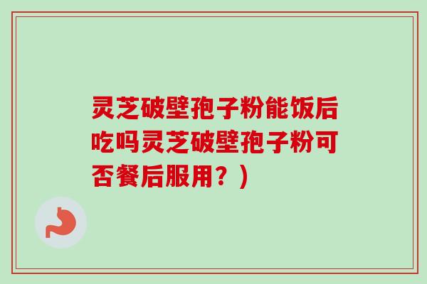 灵芝破壁孢子粉能饭后吃吗灵芝破壁孢子粉可否餐后服用?) 灵芝破壁孢子粉能饭后吃吗灵芝破壁孢子粉可否餐后服用?)