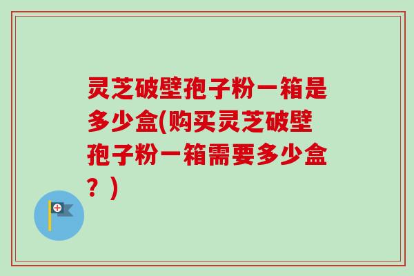 灵芝破壁孢子粉一箱是多少盒(购买灵芝破壁孢子粉一箱需要多少盒?) 灵芝破壁孢子粉一箱是多少盒(购买灵芝破壁孢子粉一箱需要多少盒?)