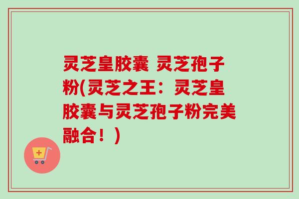灵芝皇胶囊 灵芝孢子粉(灵芝之王:灵芝皇胶囊与灵芝孢子粉完美融合!) 灵芝皇胶囊 灵芝孢子粉(灵芝之王:灵芝皇胶囊与灵芝孢子粉完美融合!)