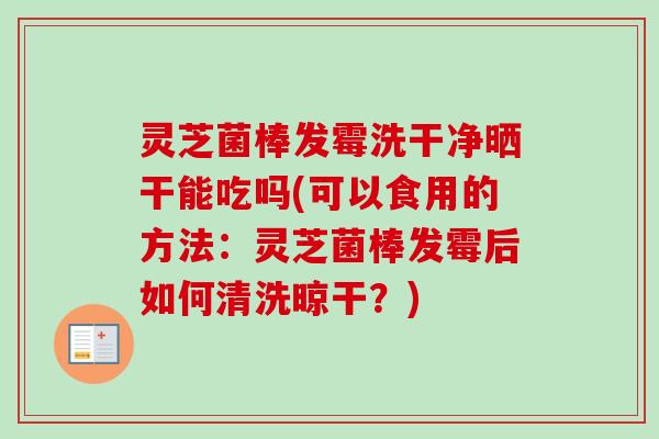 灵芝菌棒发霉洗干净晒干能吃吗(可以食用的方法:灵芝菌棒发霉后如何清洗晾干?) 灵芝菌棒发霉洗干净晒干能吃吗(可以食用的方法:灵芝菌棒发霉后如何清洗晾干?)