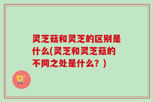 灵芝菇和灵芝的区别是什么(灵芝和灵芝菇的不同之处是什么?) 灵芝菇和灵芝的区别是什么(灵芝和灵芝菇的不同之处是什么?)