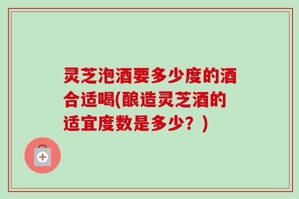 灵芝泡酒要多少度的酒合适喝(酿造灵芝酒的适宜度数是多少?) 灵芝泡酒要多少度的酒合适喝(酿造灵芝酒的适宜度数是多少?)