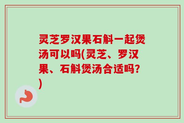 灵芝罗汉果石斛一起煲汤可以吗(灵芝、罗汉果、石斛煲汤合适吗?) 灵芝罗汉果石斛一起煲汤可以吗(灵芝、罗汉果、石斛煲汤合适吗?)