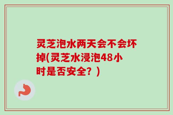 灵芝泡水两天会不会坏掉(灵芝水浸泡48小时是否安全？)