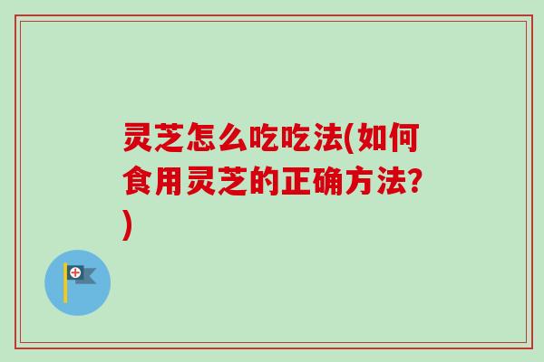 灵芝怎么吃吃法(如何食用灵芝的正确方法？)