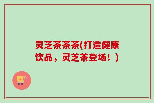灵芝茶茶茶(打造健康饮品，灵芝茶登场！)