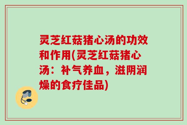 灵芝红菇猪心汤的功效和作用(灵芝红菇猪心汤:,滋阴润燥的食疗佳品) 灵芝红菇猪心汤的功效和作用(灵芝红菇猪心汤:,滋阴润燥的食疗佳品)