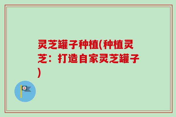 灵芝罐子种植(种植灵芝：打造自家灵芝罐子)