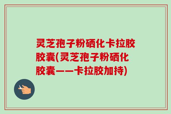 灵芝孢子粉硒化卡拉胶胶囊(灵芝孢子粉硒化胶囊——卡拉胶加持) 灵芝孢子粉硒化卡拉胶胶囊(灵芝孢子粉硒化胶囊——卡拉胶加持)